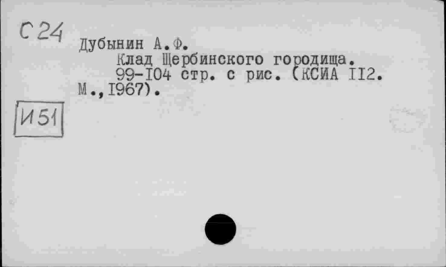 ﻿С24
Дубинин А.Ф.
Клад Щербинского городища.
99-104 стр. с рис. (КСИА 112.
М.,1967).
И5І